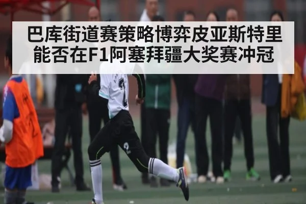 巴库街道赛策略博弈皮亚斯特里能否在F1阿塞拜疆大奖赛冲冠（CBA）