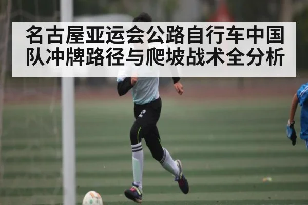 名古屋亚运会公路自行车中国队冲牌路径与爬坡战术全分析（CBA）