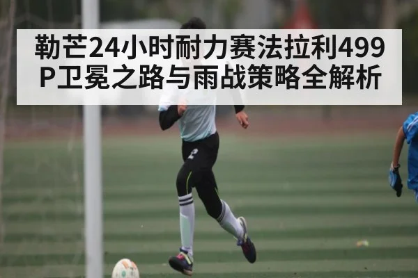 勒芒24小时耐力赛法拉利499P卫冕之路与雨战策略全解析（CBA）