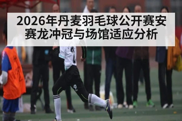 2026年丹麦羽毛球公开赛安赛龙冲冠与场馆适应分析