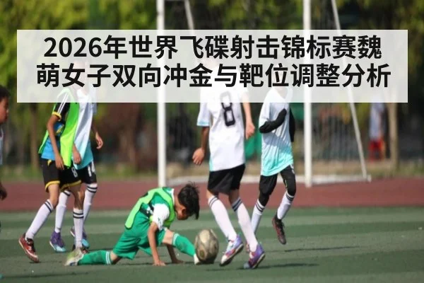 2026年世界飞碟射击锦标赛魏萌女子双向冲金与靶位调整分析