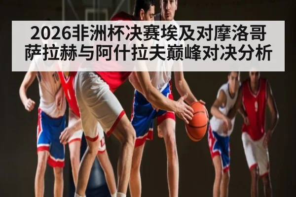2026非洲杯决赛埃及对摩洛哥 萨拉赫与阿什拉夫巅峰对决分析