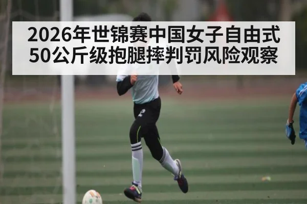 2026年世锦赛中国女子自由式50公斤级抱腿摔判罚风险观察